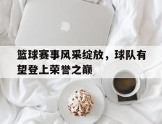 开云体育-篮球赛事风采绽放，球队有望登上荣誉之巅