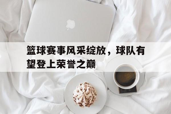 开云体育-篮球赛事风采绽放，球队有望登上荣誉之巅